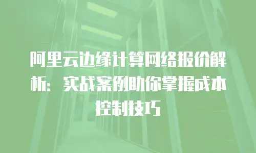 阿里云边缘计算网络报价解析：实战案例助你掌握成本控制技巧