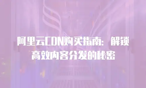 阿里云CDN购买指南：解锁高效内容分发的秘密