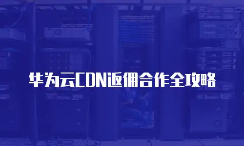 华为云CDN返佣合作全攻略
