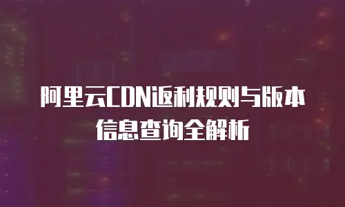 阿里云CDN返利规则与版本信息查询全解析