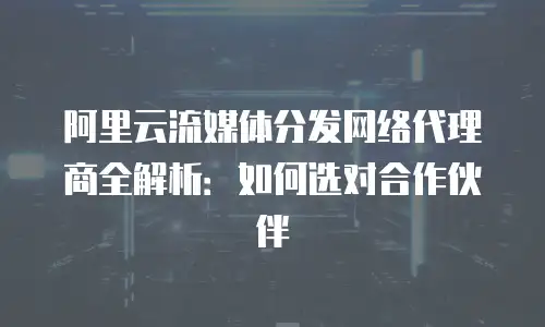 阿里云流媒体分发网络代理商全解析：如何选对合作伙伴