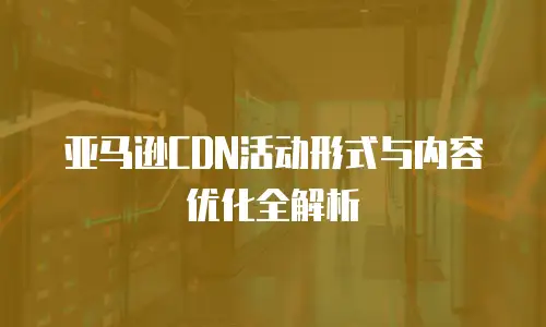 亚马逊CDN活动形式与内容优化全解析