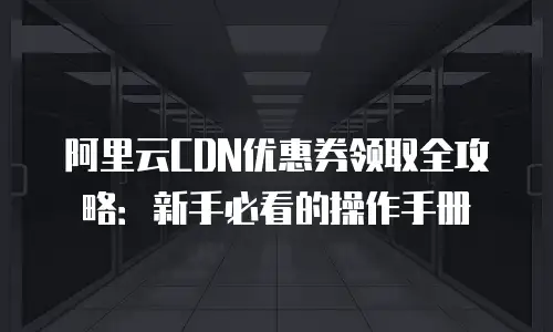 阿里云CDN优惠券领取全攻略：新手必看的操作手册