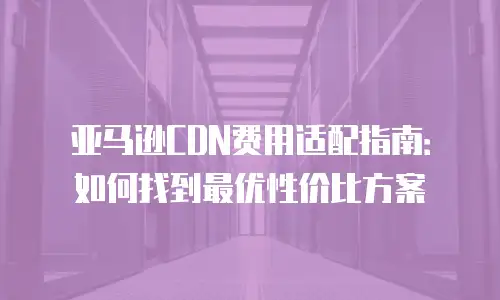 亚马逊CDN费用适配指南：如何找到最优性价比方案