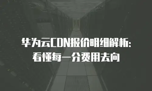 华为云CDN报价明细解析：看懂每一分费用去向
