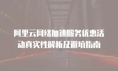 阿里云网络加速服务优惠活动真实性解析及避坑指南