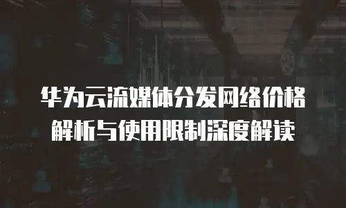 华为云流媒体分发网络价格解析与使用限制深度解读