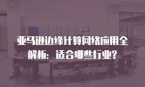 亚马逊边缘计算网络应用全解析：适合哪些行业？