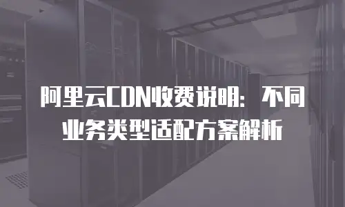 阿里云CDN收费说明：不同业务类型适配方案解析