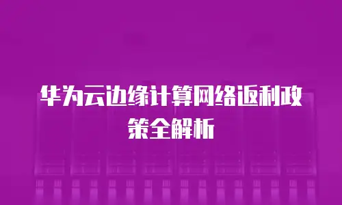 华为云边缘计算网络返利政策全解析