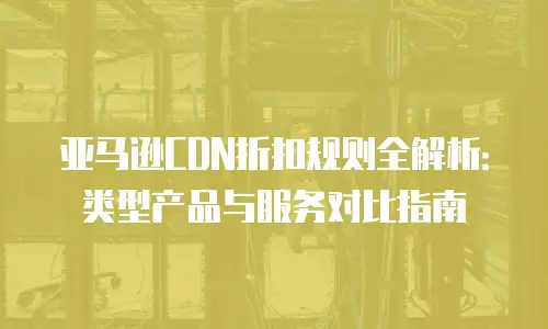 亚马逊CDN折扣规则全解析：类型产品与服务对比指南