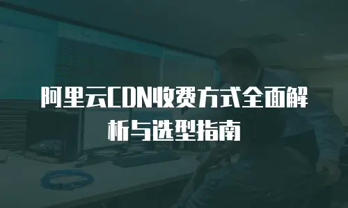 阿里云CDN收费方式全面解析与选型指南
