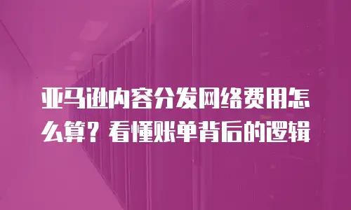 亚马逊内容分发网络费用怎么算？看懂账单背后的逻辑
