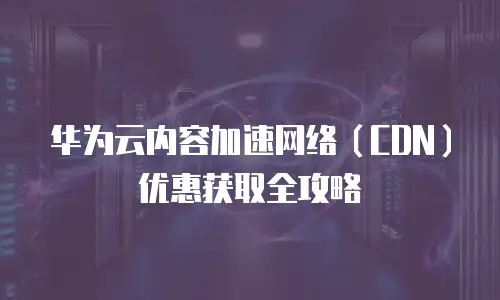 华为云内容加速网络（CDN）优惠获取全攻略