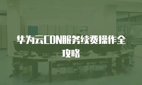 华为云CDN服务续费操作全攻略