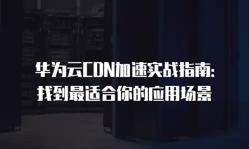 华为云CDN加速实战指南：找到最适合你的应用场景