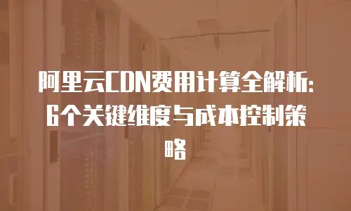 阿里云CDN费用计算全解析：6个关键维度与成本控制策略