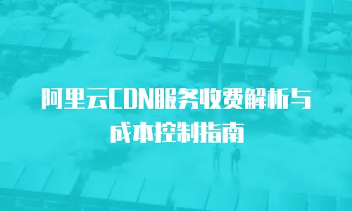 阿里云CDN服务收费解析与成本控制指南