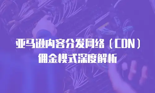 亚马逊内容分发网络（CDN）佣金模式深度解析