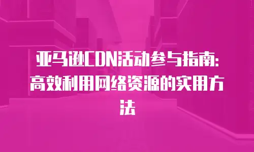亚马逊CDN活动参与指南：高效利用网络资源的实用方法