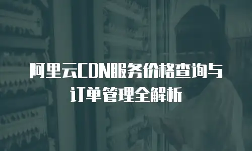 阿里云CDN服务价格查询与订单管理全解析