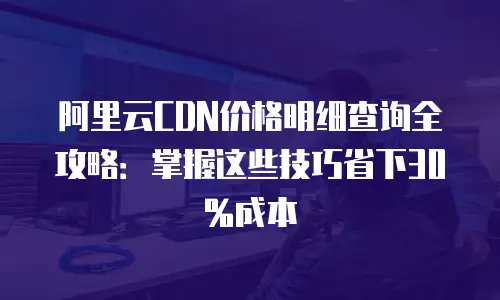 阿里云CDN价格明细查询全攻略：掌握这些技巧省下30%成本