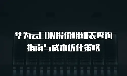 华为云CDN报价明细表查询指南与成本优化策略