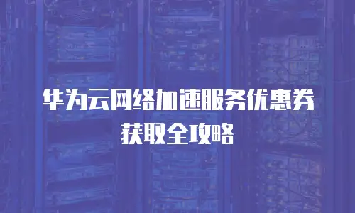 华为云网络加速服务优惠券获取全攻略
