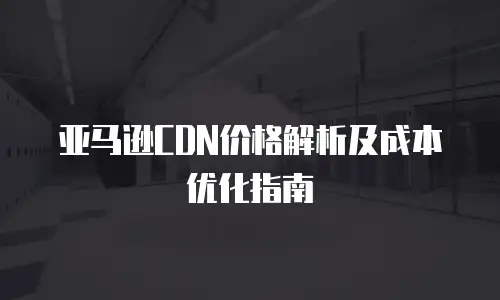 亚马逊CDN价格解析及成本优化指南