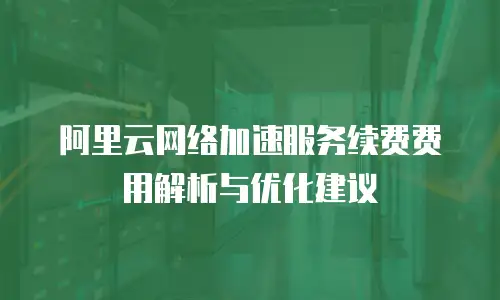 阿里云网络加速服务续费费用解析与优化建议