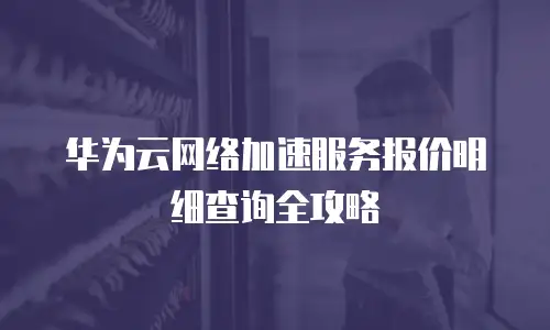 华为云网络加速服务报价明细查询全攻略