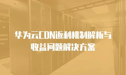 华为云CDN返利机制解析与收益问题解决方案