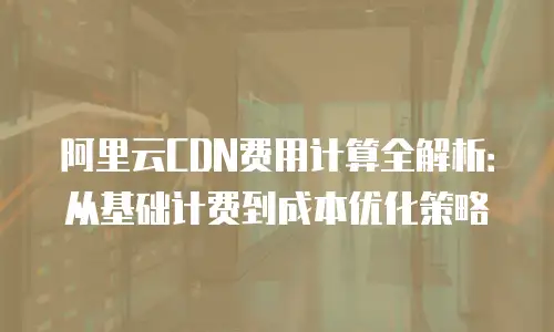 阿里云CDN费用计算全解析：从基础计费到成本优化策略