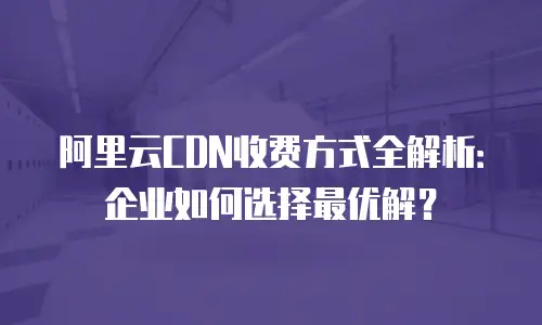 阿里云CDN收费方式全解析：企业如何选择最优解？