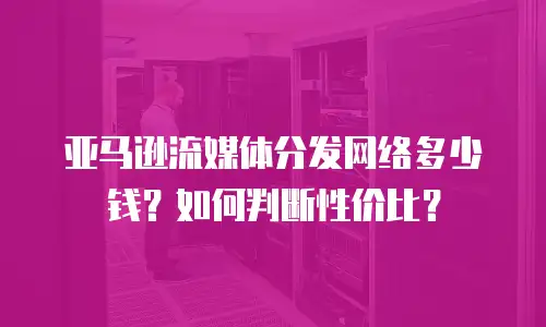 亚马逊流媒体分发网络多少钱？如何判断性价比？