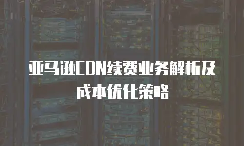 亚马逊CDN续费业务解析及成本优化策略
