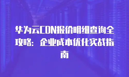 华为云CDN报价明细查询全攻略：企业成本优化实战指南