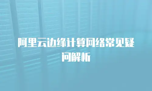 阿里云边缘计算网络常见疑问解析