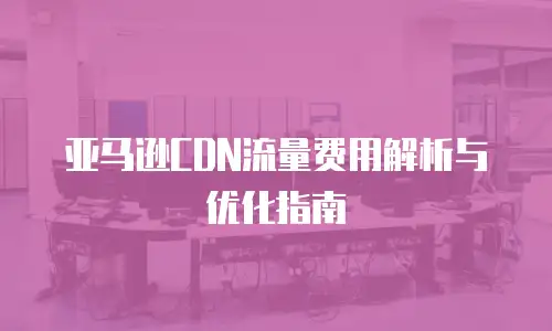 亚马逊CDN流量费用解析与优化指南