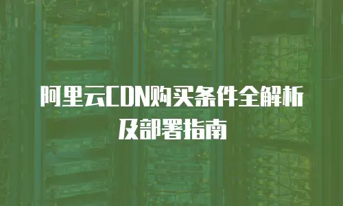阿里云CDN购买条件全解析及部署指南