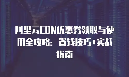 阿里云CDN优惠券领取与使用全攻略：省钱技巧+实战指南