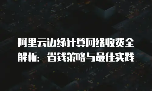 阿里云边缘计算网络收费全解析：省钱策略与最佳实践