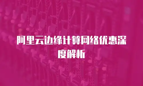 阿里云边缘计算网络优惠深度解析