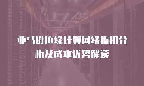 亚马逊边缘计算网络折扣分析及成本优势解读