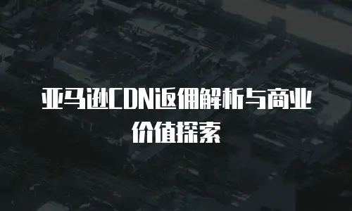 亚马逊CDN返佣解析与商业价值探索