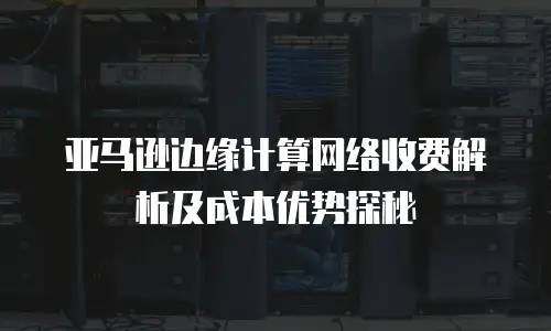 亚马逊边缘计算网络收费解析及成本优势探秘