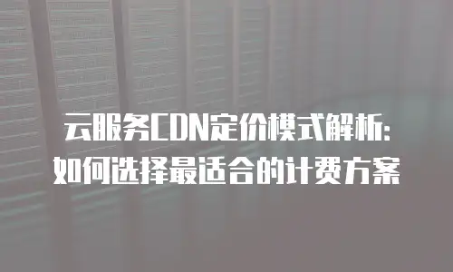 云服务CDN定价模式解析：如何选择最适合的计费方案