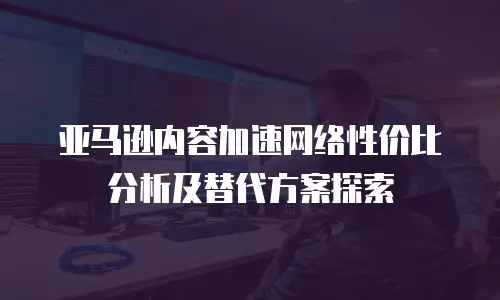 亚马逊内容加速网络性价比分析及替代方案探索