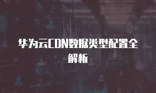 华为云CDN数据类型配置全解析
