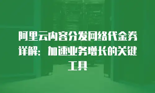 阿里云内容分发网络代金券详解：加速业务增长的关键工具